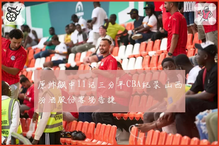 原帅飙中11记三分平CBA纪录 山西汾酒股份客场告捷