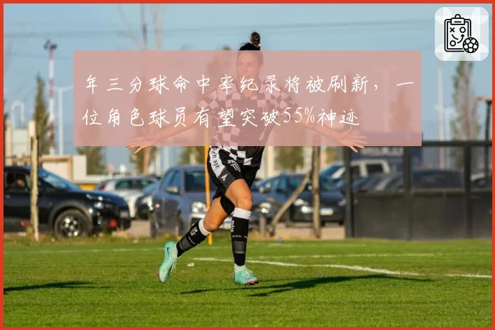 年三分球命中率纪录将被刷新，一位角色球员有望突破55%神迹