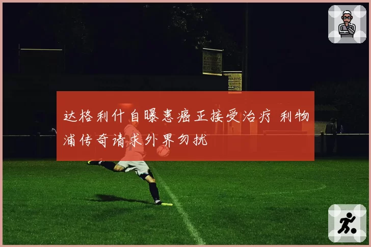 达格利什自曝患癌正接受治疗 利物浦传奇请求外界勿扰