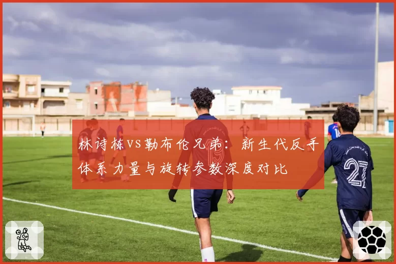林诗栋vs勒布伦兄弟：新生代反手体系力量与旋转参数深度对比