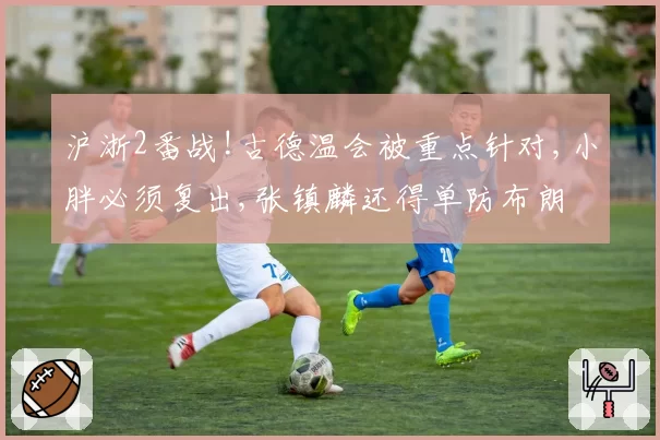 沪浙2番战!古德温会被重点针对,小胖必须复出,张镇麟还得单防布朗