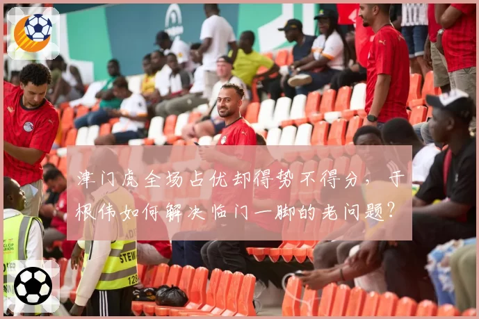 津门虎全场占优却得势不得分，于根伟如何解决临门一脚的老问题？