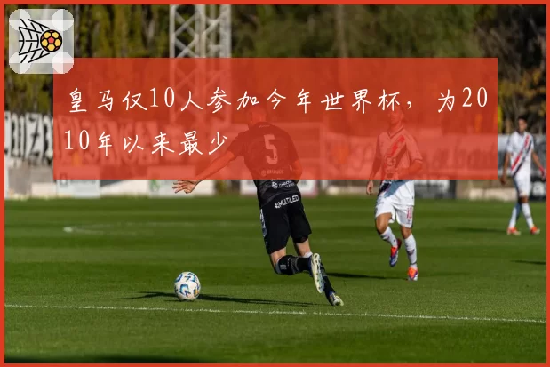 皇马仅10人参加今年世界杯，为2010年以来最少