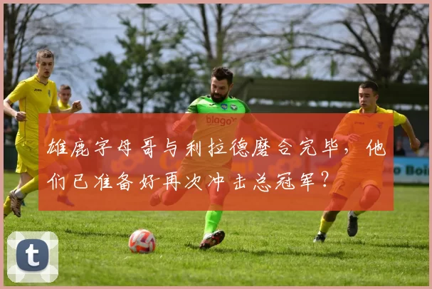 雄鹿字母哥与利拉德磨合完毕,他们已准备好再次冲击总冠军?