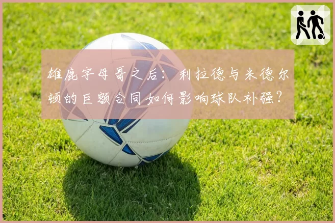 雄鹿字母哥之后：利拉德与米德尔顿的巨额合同如何影响球队补强？