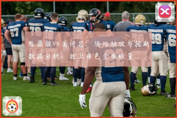 陈盈骏vs高诗岩：场均助攻与抢断数据分析，控卫角色全面较量