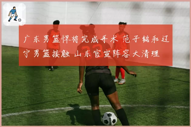 广东男篮悍将完成手术 范子铭和辽宁男篮接触 山东官宣阵容大清理