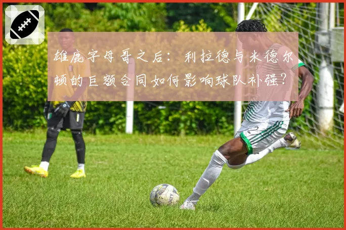 雄鹿字母哥之后:利拉德与米德尔顿的巨额合同如何影响球队补强?