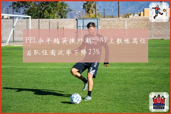 PEL和平精英换帅潮：NV主教练离任后队伍淘汰率下降23%