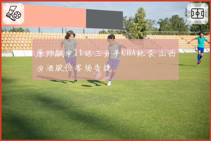 原帅飙中11记三分平CBA纪录 山西汾酒股份客场告捷