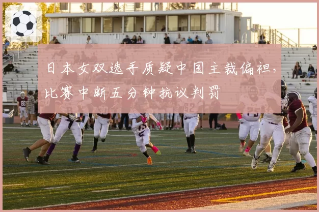 日本女双选手质疑中国主裁偏袒，比赛中断五分钟抗议判罚