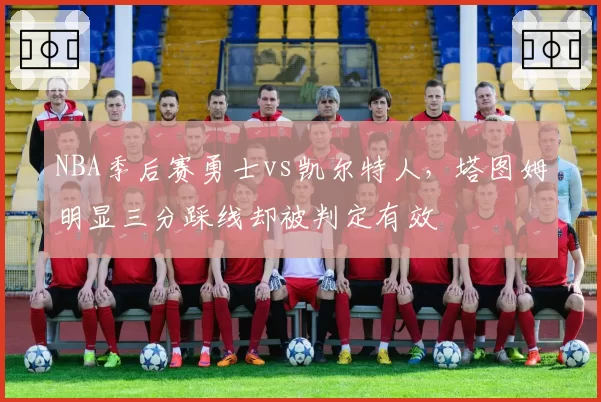 NBA季后赛勇士vs凯尔特人，塔图姆明显三分踩线却被判定有效