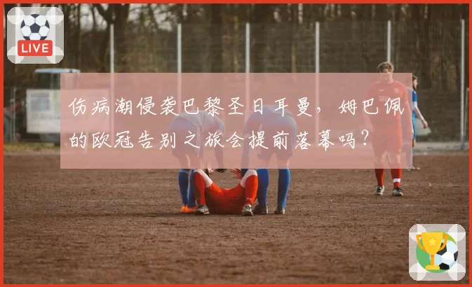 伤病潮侵袭巴黎圣日耳曼,姆巴佩的欧冠告别之旅会提前落幕吗?