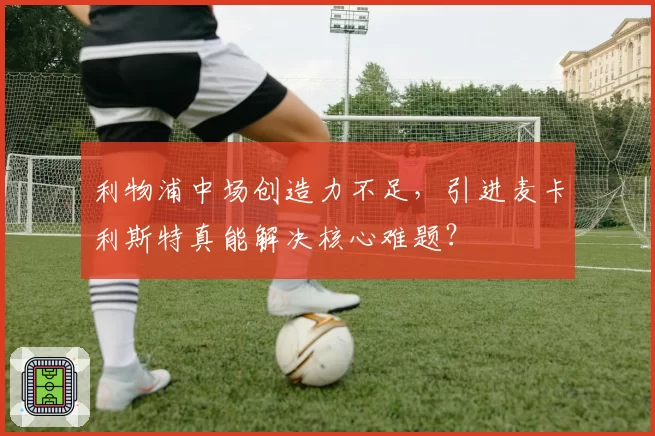 利物浦中场创造力不足，引进麦卡利斯特真能解决核心难题？