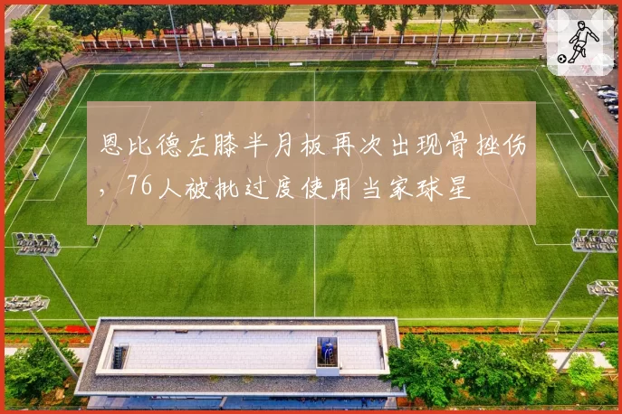 恩比德左膝半月板再次出现骨挫伤，76人被批过度使用当家球星