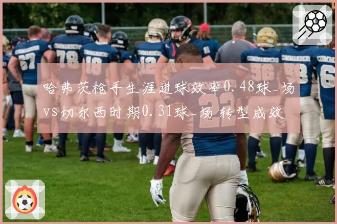 哈弗茨枪手生涯进球效率0.48球_场vs切尔西时期0.31球_场 转型成效对比