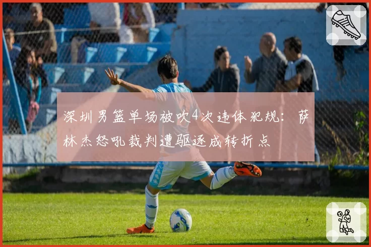 深圳男篮单场被吹4次违体犯规：萨林杰怒吼裁判遭驱逐成转折点