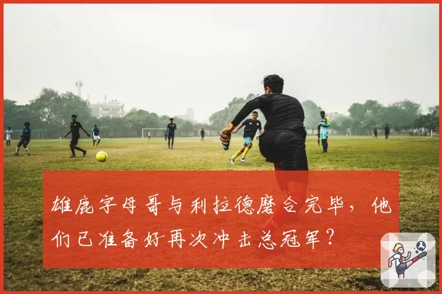 雄鹿字母哥与利拉德磨合完毕,他们已准备好再次冲击总冠军?