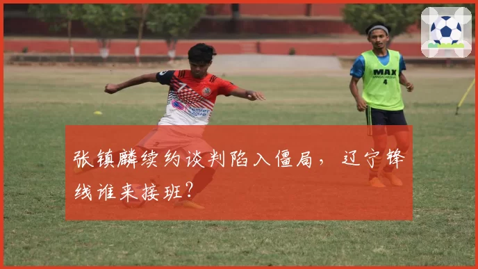 张镇麟续约谈判陷入僵局，辽宁锋线谁来接班？