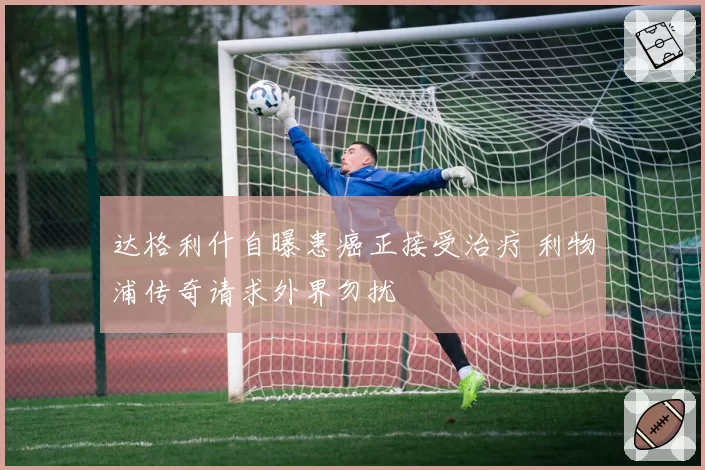 达格利什自曝患癌正接受治疗 利物浦传奇请求外界勿扰