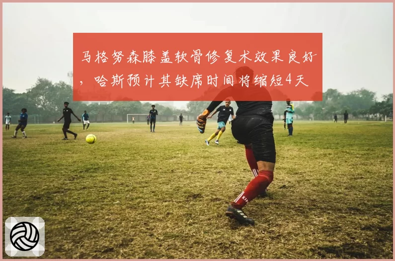马格努森膝盖软骨修复术效果良好，哈斯预计其缺席时间将缩短4天