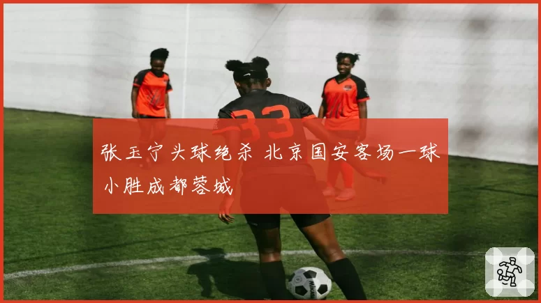 张玉宁头球绝杀 北京国安客场一球小胜成都蓉城