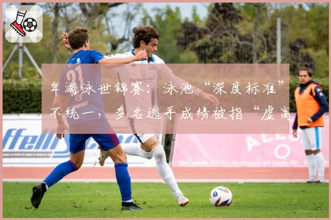 年游泳世锦赛:泳池“深度标准”不统一,多名选手成绩被指“虚高”