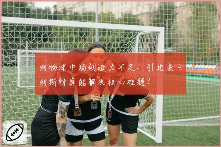 利物浦中场创造力不足，引进麦卡利斯特真能解决核心难题？