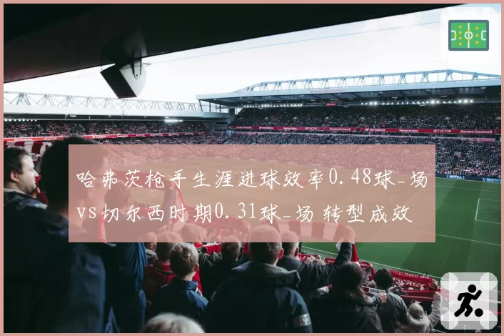 哈弗茨枪手生涯进球效率0.48球_场vs切尔西时期0.31球_场 转型成效对比