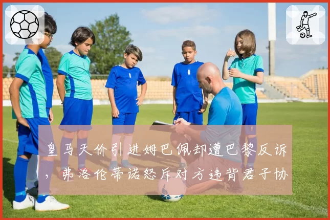 皇马天价引进姆巴佩却遭巴黎反诉，弗洛伦蒂诺怒斥对方违背君子协议