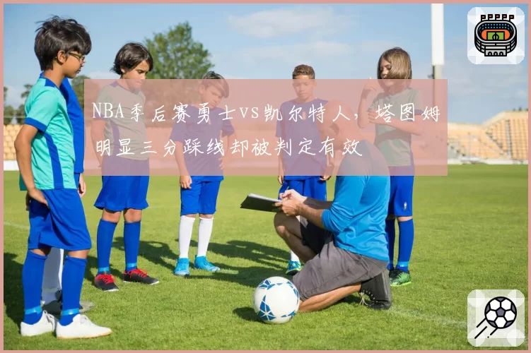 NBA季后赛勇士vs凯尔特人，塔图姆明显三分踩线却被判定有效