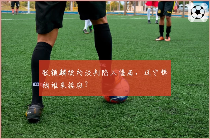 张镇麟续约谈判陷入僵局，辽宁锋线谁来接班？