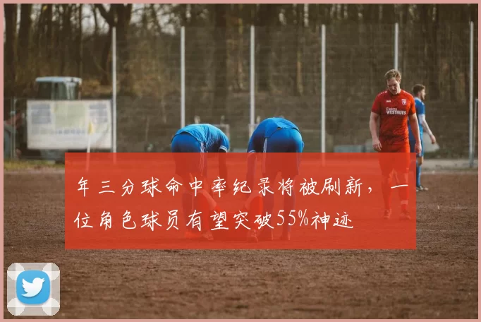 年三分球命中率纪录将被刷新，一位角色球员有望突破55%神迹
