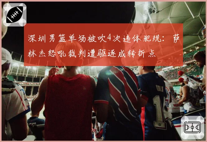 深圳男篮单场被吹4次违体犯规：萨林杰怒吼裁判遭驱逐成转折点