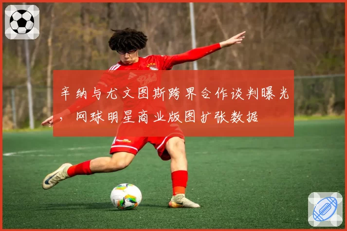 辛纳与尤文图斯跨界合作谈判曝光，网球明星商业版图扩张数据