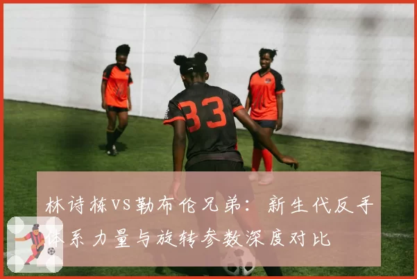 林诗栋vs勒布伦兄弟:新生代反手体系力量与旋转参数深度对比