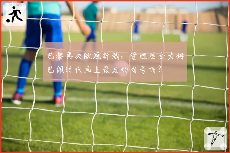 巴黎再次欧冠折戟,管理层会为姆巴佩时代画上最后的句号吗?