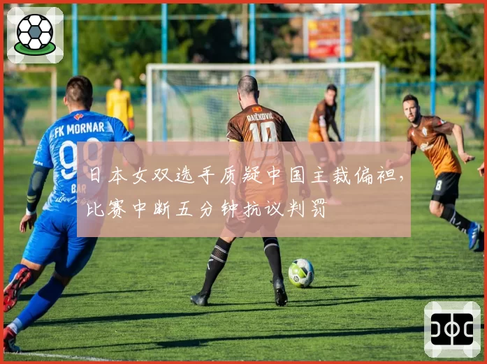 日本女双选手质疑中国主裁偏袒，比赛中断五分钟抗议判罚